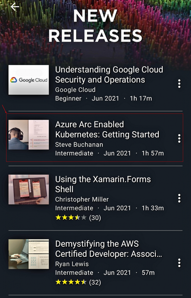 NEW 
RELEASES 
(-18 _ 
Google Cloud 
Understanding Google Cloud 
Security and Operations 
Google Cloud 
lh 17m 
Beginner 
Jun 2021 
Azure Arc Enabled 
Kubernetes: Getting Started 
Steve Buchanan 
Intermediate 
lh 57m 
Jun 2021 
Using the Xamarin.Forms 
Shell 
Christopher Miller 
Intermediate 
Jun 2021 
(30) 
lh 33m 
Demystifying the AWS 
Certified Developer: Associ... 
Ryan Lewis 
Intermediate 
Jun 2021 
57m 
(32) 